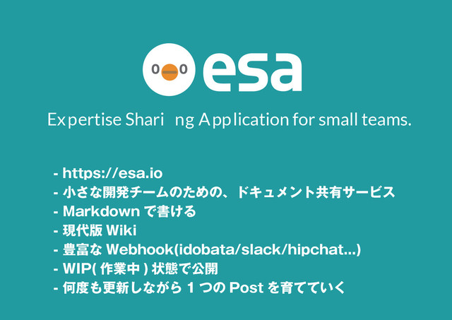 6
- https://esa.io
- 小さな開発チームのための、ドキュメント共有サービス
- Markdown で書ける
- 現代版 Wiki
- 豊富な Webhook(idobata/slack/hipchat...)
- WIP( 作業中 ) 状態で公開
- 何度も更新しながら 1 つの Post を育てていく
Expertise Shari ng Application for small teams.
