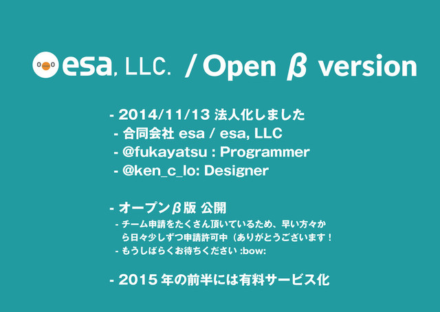 7
- 2014/11/13 法人化しました
- 合同会社 esa / esa, LLC
- @fukayatsu : Programmer
- @ken_c_lo: Designer
- オープンβ版 公開
- チーム申請をたくさん頂いているため、早い方々か
ら日々少しずつ申請許可中（ありがとうございます！
- もうしばらくお待ちください :bow:
- 2015 年の前半には有料サービス化
/ Open β version
, LLC.
