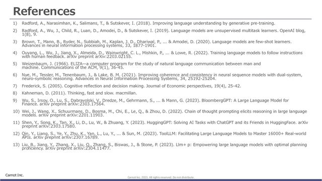 References
1) Radford, A., Narasimhan, K., Salimans, T., & Sutskever, I. (2018). Improving language understanding by generative pre-training.
2) Radford, A., Wu, J., Child, R., Luan, D., Amodei, D., & Sutskever, I. (2019). Language models are unsupervised multitask learners. OpenAI blog,
1(8), 9.
3) Brown, T., Mann, B., Ryder, N., Subbiah, M., Kaplan, J. D., Dhariwal, P., ... & Amodei, D. (2020). Language models are few-shot learners.
Advances in neural information processing systems, 33, 1877-1901.
4) Ouyang, L., Wu, J., Jiang, X., Almeida, D., Wainwright, C. L., Mishkin, P., ... & Lowe, R. (2022). Training language models to follow instructions
with human feedback. arXiv preprint arXiv:2203.02155.
5) Weizenbaum, J. (1966). ELIZA̶a computer program for the study of natural language communication between man and
machine. Communications of the ACM, 9(1), 36-45.
6) Nye, M., Tessler, M., Tenenbaum, J., & Lake, B. M. (2021). Improving coherence and consistency in neural sequence models with dual-system,
neuro-symbolic reasoning. Advances in Neural Information Processing Systems, 34, 25192-25204.
7) Frederick, S. (2005). Cognitive reflection and decision making. Journal of Economic perspectives, 19(4), 25-42.
8) Kahneman, D. (2011). Thinking, fast and slow. macmillan.
9) Wu, S., Irsoy, O., Lu, S., Dabravolski, V., Dredze, M., Gehrmann, S., ... & Mann, G. (2023). BloombergGPT: A Large Language Model for
Finance. arXiv preprint arXiv:2303.17564.
10) Wei, J., Wang, X., Schuurmans, D., Bosma, M., Chi, E., Le, Q., & Zhou, D. (2022). Chain of thought prompting elicits reasoning in large language
models. arXiv preprint arXiv:2201.11903.
11) Shen, Y., Song, K., Tan, X., Li, D., Lu, W., & Zhuang, Y. (2023). HuggingGPT: Solving AI Tasks with ChatGPT and its Friends in HuggingFace. arXiv
preprint arXiv:2303.17580.
12) Qin, Y., Liang, S., Ye, Y., Zhu, K., Yan, L., Lu, Y., ... & Sun, M. (2023). ToolLLM: Facilitating Large Language Models to Master 16000+ Real-world
APIs. arXiv preprint arXiv:2307.16789.
13) Liu, B., Jiang, Y., Zhang, X., Liu, Q., Zhang, S., Biswas, J., & Stone, P. (2023). Llm+ p: Empowering large language models with optimal planning
proficiency. arXiv preprint arXiv:2304.11477.
Carnot Inc.
Carnot Inc. 2023. All rights reserved. Do not distribute.
