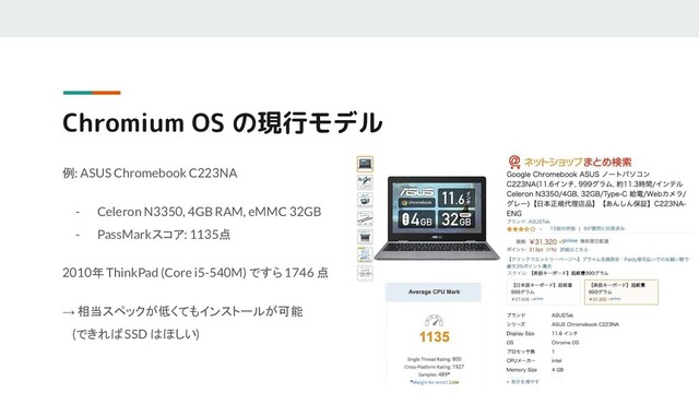 例: ASUS Chromebook C223NA
- Celeron N3350, 4GB RAM, eMMC 32GB
- PassMarkスコア: 1135点
2010年 ThinkPad (Core i5-540M) ですら 1746 点
→ 相当スペックが低くてもインストールが可能
(できれば SSD はほしい)
Chromium OS の現行モデル
