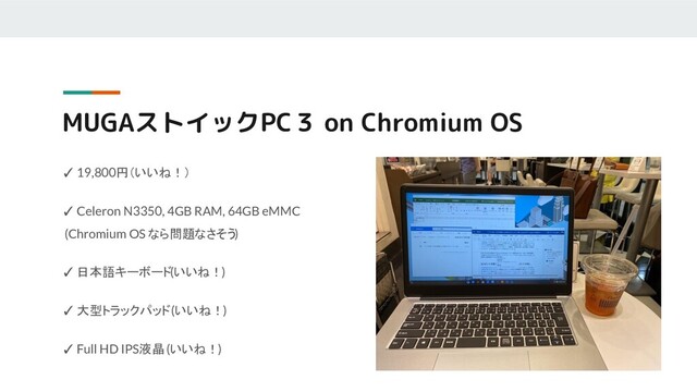MUGAストイックPC３ on Chromium OS
✓ 19,800円（いいね！）
✓ Celeron N3350, 4GB RAM, 64GB eMMC
(Chromium OS なら問題なさそう)
✓ 日本語キーボード(いいね！)
✓ 大型トラックパッド (いいね！)
✓ Full HD IPS液晶 (いいね！)
