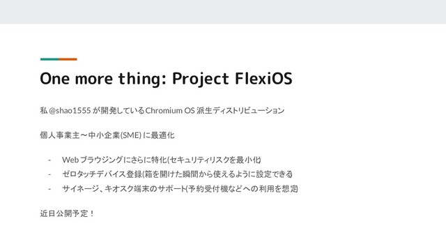 One more thing: Project FlexiOS
私 @shao1555 が開発している Chromium OS 派生ディストリビューション
個人事業主〜中小企業 (SME) に最適化
- Web ブラウジングにさらに特化 (セキュリティリスクを最小化
)
- ゼロタッチデバイス登録 (箱を開けた瞬間から使えるように設定できる
)
- サイネージ、キオスク端末のサポート (予約受付機などへの利用を想定
)
近日公開予定！

