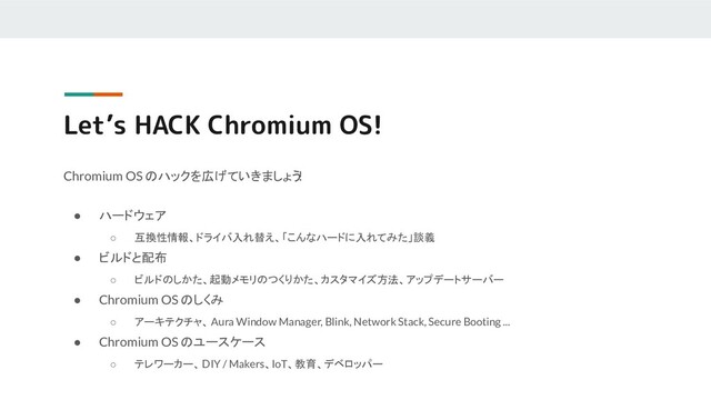 Let’s HACK Chromium OS!
Chromium OS のハックを広げていきましょう
!
● ハードウェア
○ 互換性情報、ドライバ入れ替え、「こんなハードに入れてみた」談義
● ビルドと配布
○ ビルドのしかた、起動メモリのつくりかた、カスタマイズ方法、アップデートサーバー
● Chromium OS のしくみ
○ アーキテクチャ、 Aura Window Manager, Blink, Network Stack, Secure Booting ...
● Chromium OS のユースケース
○ テレワーカー、DIY / Makers、IoT、教育、デベロッパー
