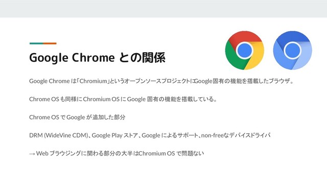 Google Chrome との関係
Google Chrome は「Chromium」というオープンソースプロジェクトに
Google固有の機能を搭載したブラウザ。
Chrome OS も同様に Chromium OS に Google 固有の機能を搭載している。
Chrome OS で Google が追加した部分
DRM (WideVine CDM)、Google Play ストア、Google によるサポート、non-freeなデバイスドライバ
→ Web ブラウジングに関わる部分の大半は Chromium OS で問題ない
