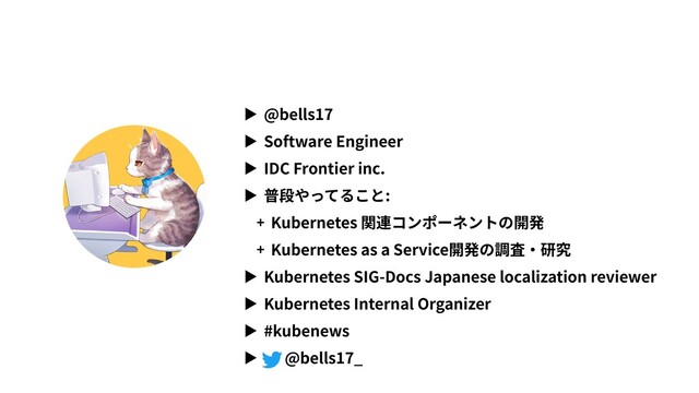▶ @bells17
▶ Software Engineer
▶ IDC Frontier inc.
▶ 普段やってること:
+ Kubernetes 関連コンポーネントの開発
+ Kubernetes as a Service開発の調査・研究
▶ Kubernetes SIG-Docs Japanese localization reviewer
▶ Kubernetes Internal Organizer
▶ #kubenews
▶ @bells17_
