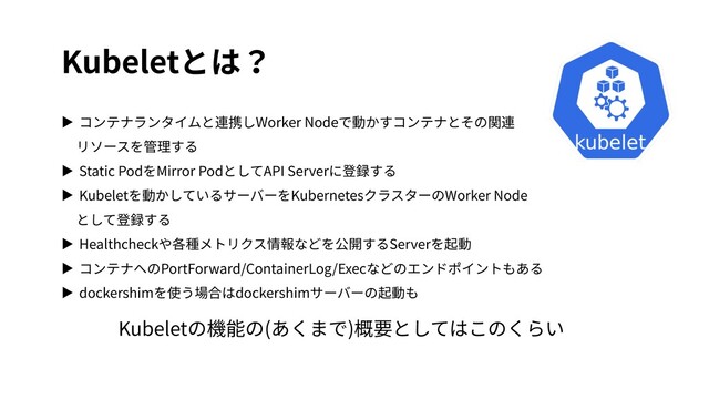 Kubeletとは？
▶ コンテナランタイムと連携しWorker Nodeで動かすコンテナとその関連
リソースを管理する
▶ Static PodをMirror PodとしてAPI Serverに登録する
▶ Kubeletを動かしているサーバーをKubernetesクラスターのWorker Node
として登録する
▶ Healthcheckや各種メトリクス情報などを公開するServerを起動
▶ コンテナへのPortForward/ContainerLog/Execなどのエンドポイントもある
▶ dockershimを使う場合はdockershimサーバーの起動も
Kubeletの機能の(あくまで)概要としてはこのくらい
