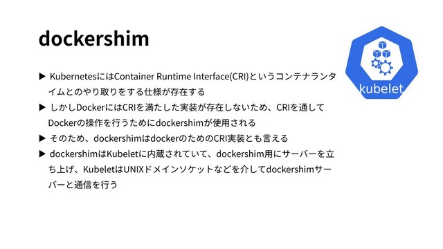 dockershim
▶ KubernetesにはContainer Runtime Interface(CRI)というコンテナランタ
イムとのやり取りをする仕様が存在する
▶ しかしDockerにはCRIを満たした実装が存在しないため、CRIを通して
Dockerの操作を⾏うためにdockershimが使⽤される
▶ そのため、dockershimはdockerのためのCRI実装とも⾔える
▶ dockershimはKubeletに内蔵されていて、dockershim⽤にサーバーを⽴
ち上げ、KubeletはUNIXドメインソケットなどを介してdockershimサー
バーと通信を⾏う
