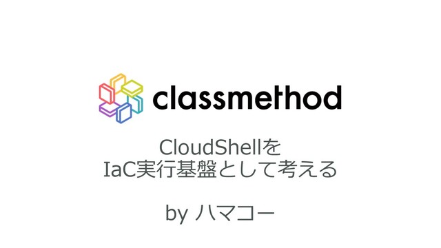 CloudShellを
IaC実⾏基盤として考える
by ハマコー
1
