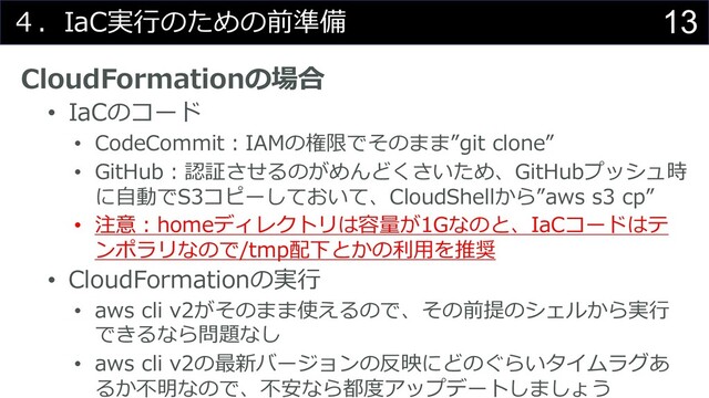 13
４．IaC実⾏のための前準備
CloudFormationの場合
• IaCのコード
• CodeCommit︓IAMの権限でそのまま”git clone”
• GitHub︓認証させるのがめんどくさいため、GitHubプッシュ時
に⾃動でS3コピーしておいて、CloudShellから”aws s3 cp”
• 注意︓homeディレクトリは容量が1Gなのと、IaCコードはテ
ンポラリなので/tmp配下とかの利⽤を推奨
• CloudFormationの実⾏
• aws cli v2がそのまま使えるので、その前提のシェルから実⾏
できるなら問題なし
• aws cli v2の最新バージョンの反映にどのぐらいタイムラグあ
るか不明なので、不安なら都度アップデートしましょう
