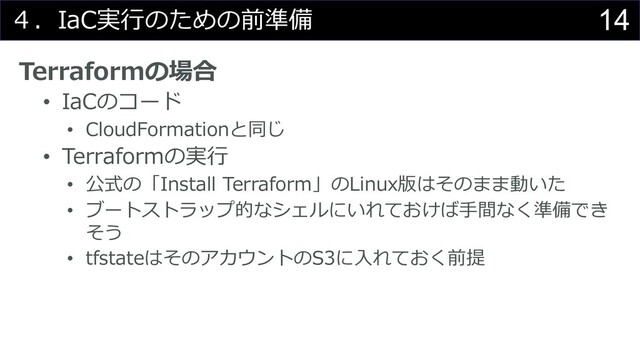 14
４．IaC実⾏のための前準備
Terraformの場合
• IaCのコード
• CloudFormationと同じ
• Terraformの実⾏
• 公式の「Install Terraform」のLinux版はそのまま動いた
• ブートストラップ的なシェルにいれておけば⼿間なく準備でき
そう
• tfstateはそのアカウントのS3に⼊れておく前提
