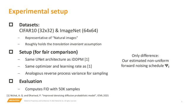 MediaTek Proprietary and Confidential. © 2022 MediaTek Inc. All rights reserved. 5
p Datasets:
CIFAR10 (32x32) & ImageNet (64x64)
– Representative of “Natural images”
– Roughly holds the translation invariant assumption
p Setup (for fair comparison)
– Same UNet architecture as iDDPM [1]
– Same optimizer and learning rate as [1]
– Analogous reverse process variance for sampling
p Evaluation
– Computes FID with 50K samples
Experimental setup
Only difference:
Our estimated non-uniform
forward noising schedule 𝚿#
[1] Nichol, A. Q. and Dhariwal, P. “Improved denoising diffusion probabilistic model”, ICML 2021
