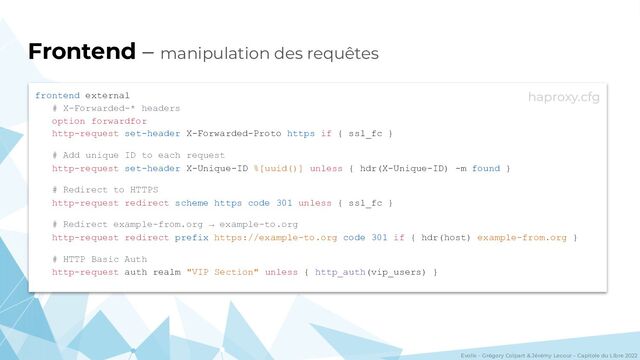 Evolix – Grégory Colpart & Jérémy Lecour – Capitole du Libre 2022
Frontend – manipulation des requêtes
frontend external
# X-Forwarded-* headers
option forwardfor
http-request set-header X-Forwarded-Proto https if { ssl_fc }
# Add unique ID to each request
http-request set-header X-Unique-ID %[uuid()] unless { hdr(X-Unique-ID) -m found }
# Redirect to HTTPS
http-request redirect scheme https code 301 unless { ssl_fc }
# Redirect example-from.org → example-to.org
http-request redirect prefix https://example-to.org code 301 if { hdr(host) example-from.org }
# HTTP Basic Auth
http-request auth realm "VIP Section" unless { http_auth(vip_users) }
haproxy.cfg

