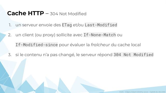 Evolix – Grégory Colpart & Jérémy Lecour – Capitole du Libre 2022
Cache HTTP – 304 Not Modiﬁed
1. un serveur envoie des ETag et/ou Last-Modified
2. un client (ou proxy) sollicite avec If-None-Match ou
If-Modified-since pour évaluer la fraîcheur du cache local
3. si le contenu n’a pas changé, le serveur répond 304 Not Modified
