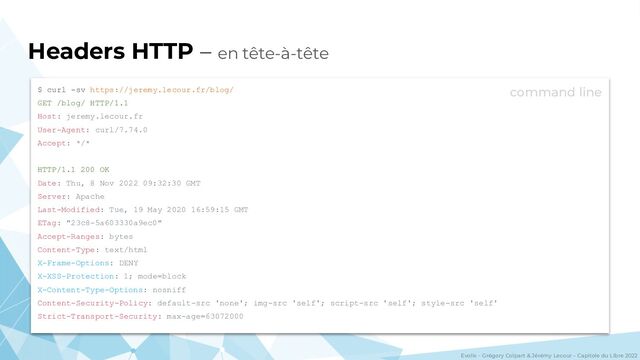 Evolix – Grégory Colpart & Jérémy Lecour – Capitole du Libre 2022
Headers HTTP – en tête-à-tête
$ curl -sv https://jeremy.lecour.fr/blog/
GET /blog/ HTTP/1.1
Host: jeremy.lecour.fr
User-Agent: curl/7.74.0
Accept: */*
HTTP/1.1 200 OK
Date: Thu, 8 Nov 2022 09:32:30 GMT
Server: Apache
Last-Modified: Tue, 19 May 2020 16:59:15 GMT
ETag: "23c8-5a603330a9ec0"
Accept-Ranges: bytes
Content-Type: text/html
X-Frame-Options: DENY
X-XSS-Protection: 1; mode=block
X-Content-Type-Options: nosniff
Content-Security-Policy: default-src 'none'; img-src 'self'; script-src 'self'; style-src 'self'
Strict-Transport-Security: max-age=63072000
command line
