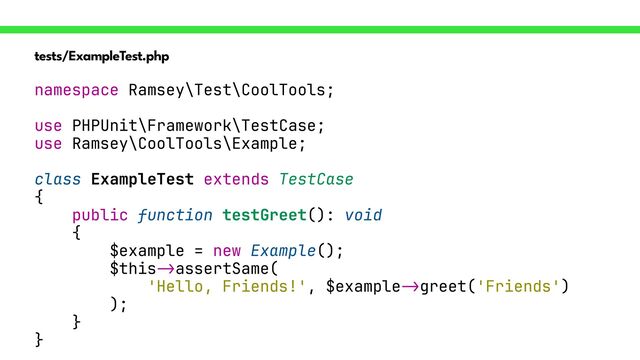 tests/ExampleTest.php
namespace Ramsey\Test\CoolTools;


use PHPUnit\Framework\TestCase;


use Ramsey\CoolTools\Example;


class ExampleTest extends TestCase


{


public function testGreet(): void


{


$example = new Example();


$this
->
assertSame(


'Hello, Friends!', $example
->
greet('Friends')


);


}


}

