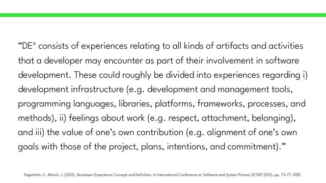 “DEx consists of experiences relating to all kinds of artifacts and activities
that a developer may encounter as part of their involvement in software
development. These could roughly be divided into experiences regarding i)
development infrastructure (e.g. development and management tools,
programming languages, libraries, platforms, frameworks, processes, and
methods), ii) feelings about work (e.g. respect, attachment, belonging),
and iii) the value of one’s own contribution (e.g. alignment of one’s own
goals with those of the project, plans, intentions, and commitment).”
Fagerholm, F., Münch, J. (2012). Developer Experience: Concept and De
fi
nition. In International Conference on Software and System Process (ICSSP 2012), pp. 73–77. IEEE.
