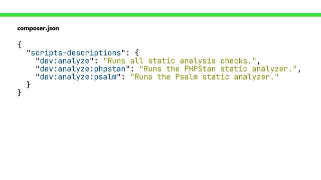 composer.json
{
 
"scripts-descriptions": {
 
"dev:analyze": "Runs all static analysis checks.",
 
"dev:analyze:phpstan": "Runs the PHPStan static analyzer.",
 
"dev:analyze:psalm": "Runs the Psalm static analyzer."
 
}
 
}
