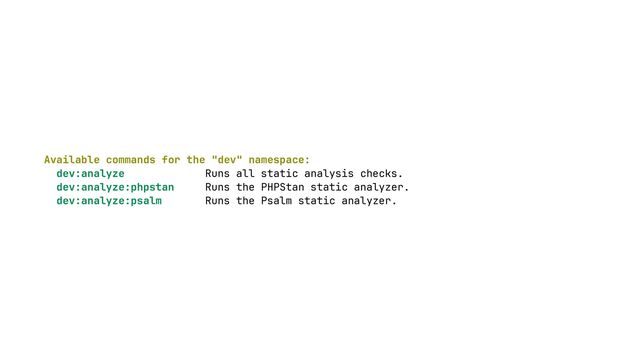 Available commands for the "dev" namespace:
 
dev:analyze Runs all static analysis checks.
 
dev:analyze:phpstan Runs the PHPStan static analyzer.
 
dev:analyze:psalm Runs the Psalm static analyzer.
