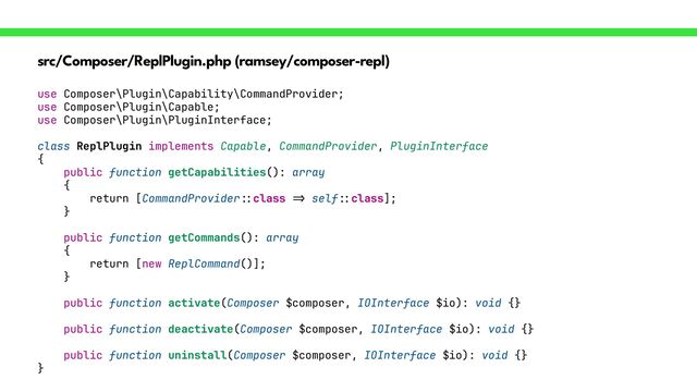src/Composer/ReplPlugin.php (ramsey/composer-repl)
use Composer\Plugin\Capability\CommandProvider;


use Composer\Plugin\Capable;


use Composer\Plugin\PluginInterface;


class ReplPlugin implements Capable, CommandProvider, PluginInterface


{


public function getCapabilities(): array


{


return [CommandProvider
::
class
=>
self
::
class];


}


public function getCommands(): array


{


return [new ReplCommand()];


}


public function activate(Composer $composer, IOInterface $io): void {}


public function deactivate(Composer $composer, IOInterface $io): void {}


public function uninstall(Composer $composer, IOInterface $io): void {}


}
