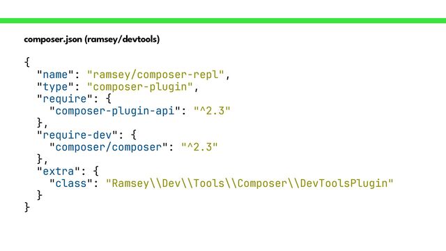 composer.json (ramsey/devtools)
{


"name": "ramsey/composer-repl",


"type": "composer-plugin",


"require": {


"composer-plugin-api": "^2.3"


},


"require-dev": {


"composer/composer": "^2.3"


},


"extra": {


"class": "Ramsey\\Dev\\Tools\\Composer\\DevToolsPlugin"


}


}
