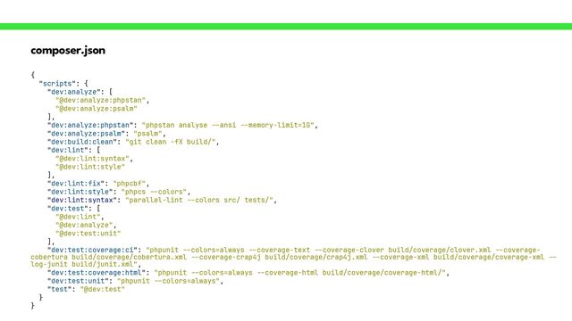composer.json
{


"scripts": {


"dev:analyze": [


"@dev:analyze:phpstan",


"@dev:analyze:psalm"


],


"dev:analyze:phpstan": "phpstan analyse
--
ansi
- -
memory-limit=1G",


"dev:analyze:psalm": "psalm",


"dev:build:clean": "git clean -fX build/",


"dev:lint": [


“@dev:lint:syntax",


"@dev:lint:style"


],


"dev:lint:fix": "phpcbf",


"dev:lint:style": "phpcs
--
colors",


"dev:lint:syntax": "parallel-lint
- -
colors src/ tests/",


"dev:test": [


"@dev:lint",


"@dev:analyze",


"@dev:test:unit"


],


"dev:test:coverage:ci": "phpunit
--
colors=always
- -
coverage-text
--
coverage-clover build/coverage/clover.xml
--
coverage-
cobertura build/coverage/cobertura.xml
--
coverage-crap4j build/coverage/crap4j.xml
--
coverage-xml build/coverage/coverage-xml
--
log-junit build/junit.xml",


"dev:test:coverage:html": "phpunit
--
colors=always
--
coverage-html build/coverage/coverage-html/",


"dev:test:unit": "phpunit
--
colors=always",


"test": "@dev:test"


}


}
