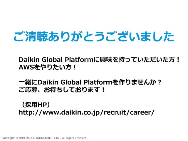 Copyright: ©2019 DAIKIN INDUSTRIES, LTD., All Rights Reserved.
Daikin Global Platformに興味を持っていただいた方！
AWSをやりたい方！
一緒にDaikin Global Platformを作りませんか？
ご応募、お待ちしております！
（採用HP）
http://www.daikin.co.jp/recruit/career/
ご清聴ありがとうございました
