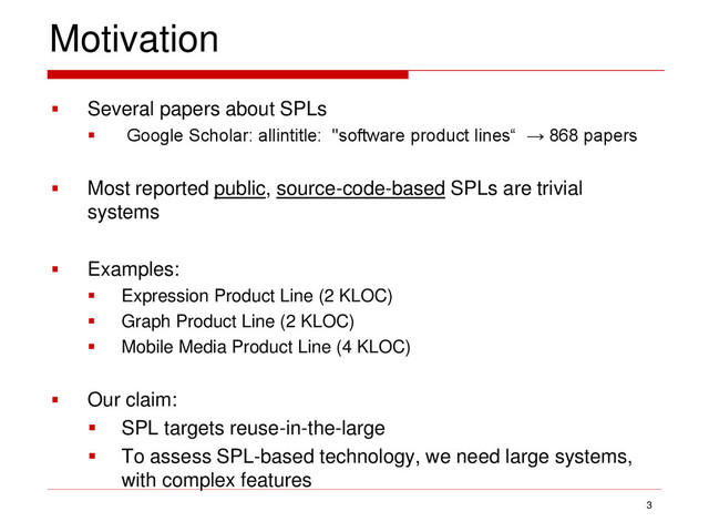 Motivation
 Several papers about SPLs
 Google Scholar: allintitle: "software product lines“ → 868 papers
 Most reported public, source-code-based SPLs are trivial
systems
 Examples:
 Expression Product Line (2 KLOC)
 Graph Product Line (2 KLOC)
 Mobile Media Product Line (4 KLOC)
 Our claim:
 SPL targets reuse-in-the-large
 To assess SPL-based technology, we need large systems,
with complex features
3
