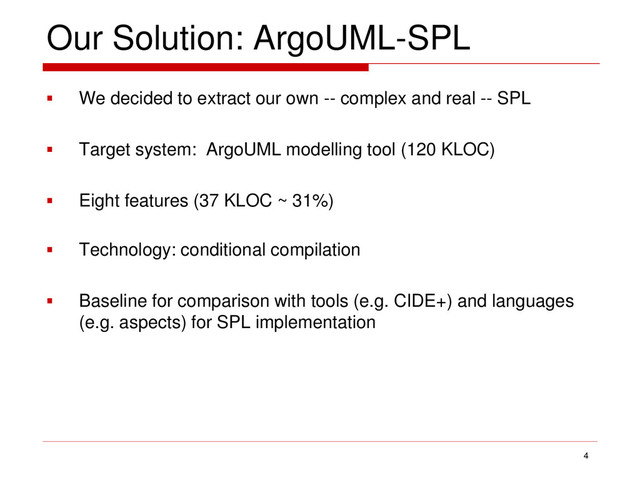 Our Solution: ArgoUML-SPL
 We decided to extract our own -- complex and real -- SPL
 Target system: ArgoUML modelling tool (120 KLOC)
 Eight features (37 KLOC ~ 31%)
 Technology: conditional compilation
 Baseline for comparison with tools (e.g. CIDE+) and languages
(e.g. aspects) for SPL implementation
4
