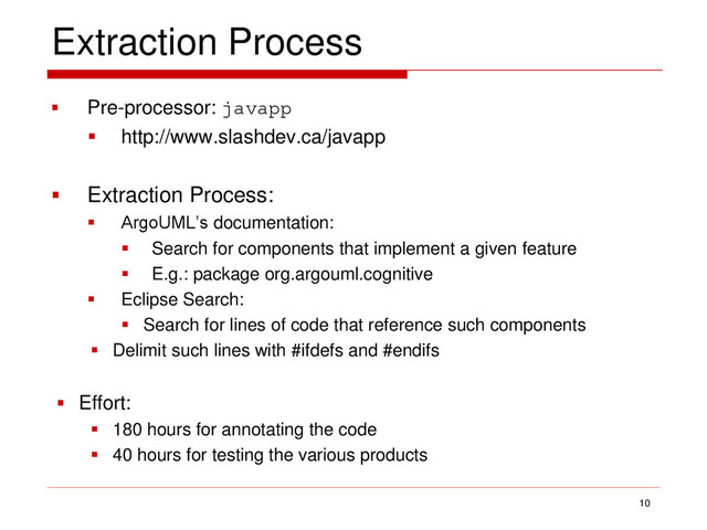 Extraction Process
 Pre-processor: javapp
 http://www.slashdev.ca/javapp
 Extraction Process:
 ArgoUML’s documentation:
 Search for components that implement a given feature
 E.g.: package org.argouml.cognitive
 Eclipse Search:
 Search for lines of code that reference such components
 Delimit such lines with #ifdefs and #endifs
 Effort:
 180 hours for annotating the code
 40 hours for testing the various products
10
