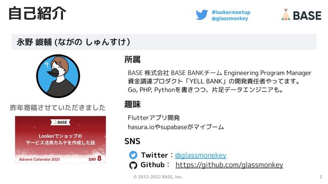 © 2012-2022 BASE, Inc. 2
#lookermeetup
@glassmonkey
自己紹介
所属
BASE 株式会社 BASE BANKチーム Engineering Program Manager
資金調達プロダクト「YELL BANK」の開発責任者やってます。
Go, PHP, Pythonを書きつつ、片足データエンジニアも。
趣味
Flutterアプリ開発
hasura.ioやsupabaseがマイブーム
SNS
Twitter：@glassmonekey　
Github： https://github.com/glassmonkey
永野 峻輔 (ながの しゅんすけ）
昨年寄稿させていただきました
