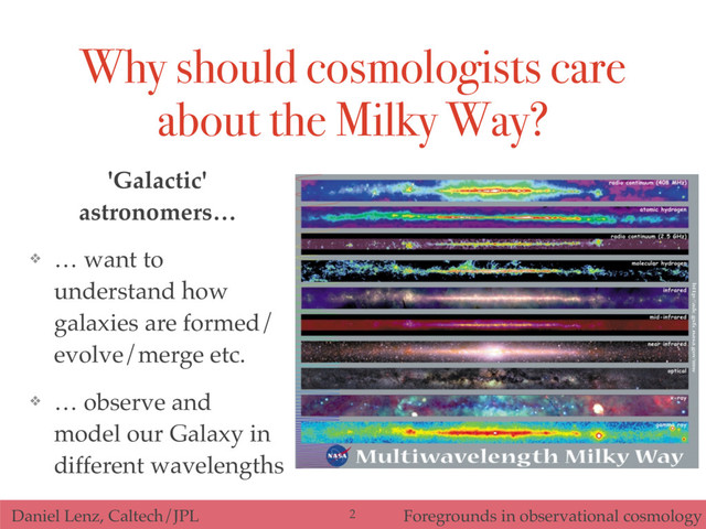 Daniel Lenz, Caltech/JPL Foregrounds in observational cosmology
Why should cosmologists care
about the Milky Way?
2
'Galactic'
astronomers…
❖ … want to
understand how
galaxies are formed/
evolve/merge etc.
❖ … observe and
model our Galaxy in
different wavelengths
