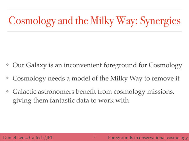 Daniel Lenz, Caltech/JPL Foregrounds in observational cosmology
Cosmology and the Milky Way: Synergies
❖ Our Galaxy is an inconvenient foreground for Cosmology
❖ Cosmology needs a model of the Milky Way to remove it
❖ Galactic astronomers beneﬁt from cosmology missions,
giving them fantastic data to work with
7
