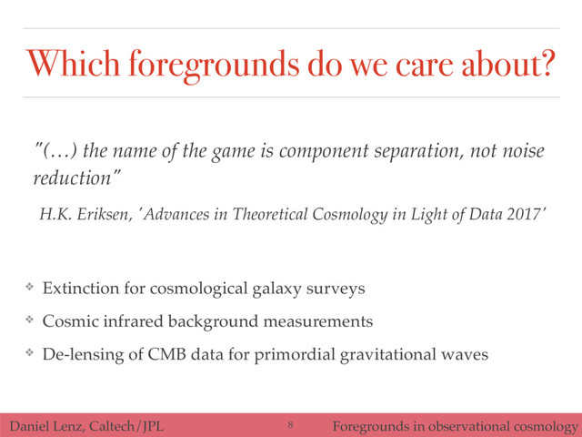 Which foregrounds do we care about?
"(…) the name of the game is component separation, not noise
reduction"
H.K. Eriksen, 'Advances in Theoretical Cosmology in Light of Data 2017'
❖ Extinction for cosmological galaxy surveys
❖ Cosmic infrared background measurements
❖ De-lensing of CMB data for primordial gravitational waves
Daniel Lenz, Caltech/JPL Foregrounds in observational cosmology
8
