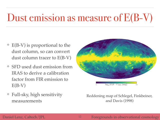 Daniel Lenz, Caltech/JPL Foregrounds in observational cosmology
Dust emission as measure of E(B-V)
❖ E(B-V) is proportional to the
dust column, so can convert
dust column tracer to E(B-V)
❖ SFD used dust emission from
IRAS to derive a calibration
factor from FIR emission to
E(B-V)
❖ Full-sky, high sensitivity
measurements
-2 -0.3
log10
(E(B V )SFD
[mag])
Reddening map of Schlegel, Finkbeiner,
and Davis (1998)
12
