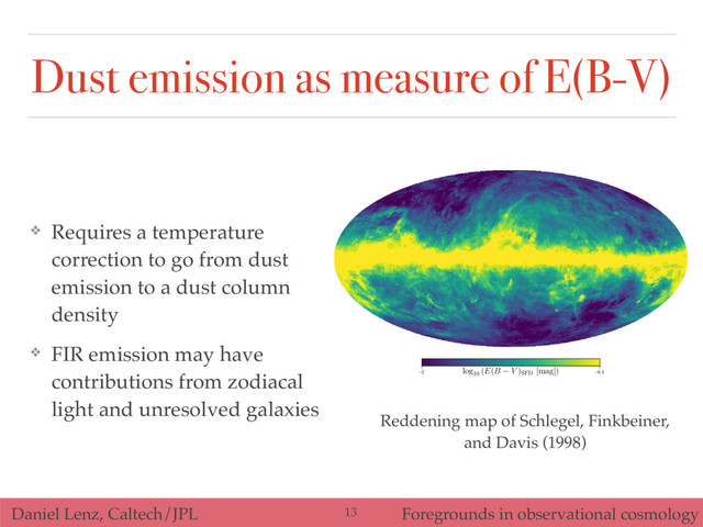 Daniel Lenz, Caltech/JPL Foregrounds in observational cosmology
❖ Requires a temperature
correction to go from dust
emission to a dust column
density
❖ FIR emission may have
contributions from zodiacal
light and unresolved galaxies
-2 -0.3
log10
(E(B V )SFD
[mag])
Reddening map of Schlegel, Finkbeiner,
and Davis (1998)
13
Dust emission as measure of E(B-V)
