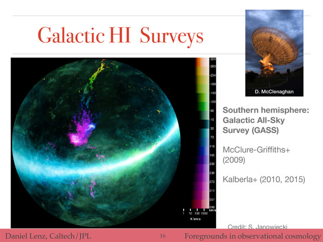 Daniel Lenz, Caltech/JPL Foregrounds in observational cosmology
Galactic HI Surveys
16
Credit: S. Janowiecki
Southern hemisphere:
Galactic All-Sky
Survey (GASS)
McClure-Griﬃths+
(2009)

Kalberla+ (2010, 2015)
D. McClenaghan
