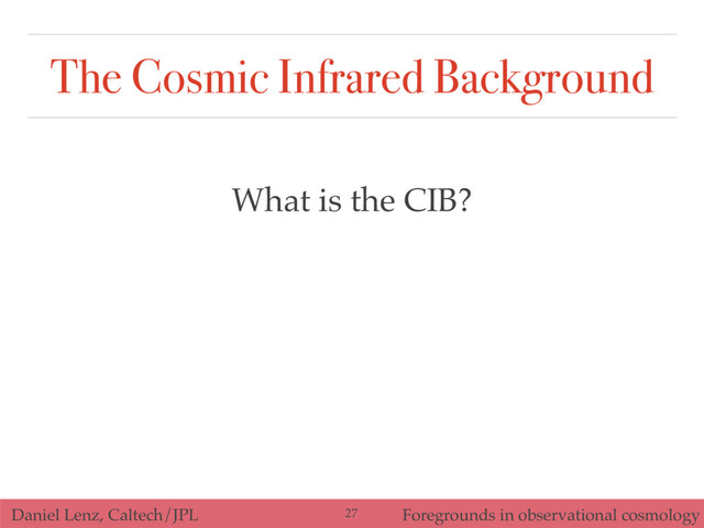 Daniel Lenz, Caltech/JPL Foregrounds in observational cosmology
The Cosmic Infrared Background
What is the CIB?
27
