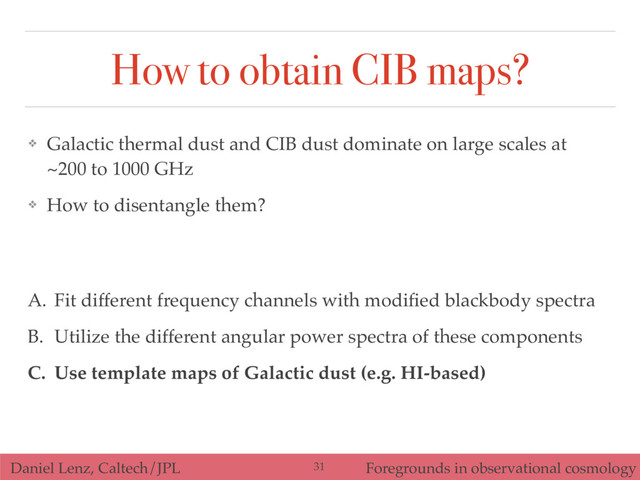 Daniel Lenz, Caltech/JPL Foregrounds in observational cosmology
How to obtain CIB maps?
A. Fit different frequency channels with modiﬁed blackbody spectra
B. Utilize the different angular power spectra of these components
C. Use template maps of Galactic dust (e.g. HI-based)
❖ Galactic thermal dust and CIB dust dominate on large scales at
~200 to 1000 GHz
❖ How to disentangle them?
31
