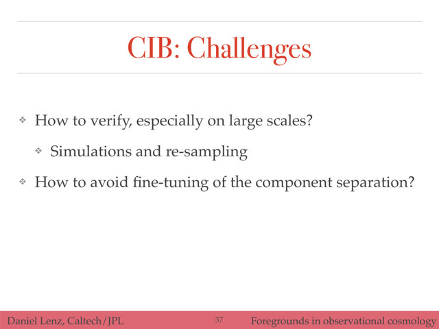 Daniel Lenz, Caltech/JPL Foregrounds in observational cosmology
CIB: Challenges
❖ How to verify, especially on large scales?
❖ Simulations and re-sampling
❖ How to avoid ﬁne-tuning of the component separation?
37
