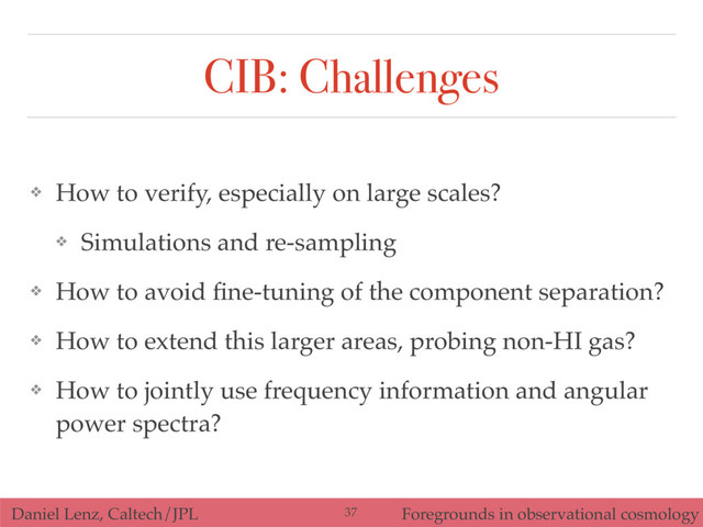 Daniel Lenz, Caltech/JPL Foregrounds in observational cosmology
CIB: Challenges
❖ How to verify, especially on large scales?
❖ Simulations and re-sampling
❖ How to avoid ﬁne-tuning of the component separation?
❖ How to extend this larger areas, probing non-HI gas?
❖ How to jointly use frequency information and angular
power spectra?
37

