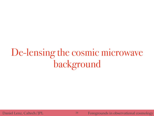 Daniel Lenz, Caltech/JPL Foregrounds in observational cosmology
De-lensing the cosmic microwave
background
38
