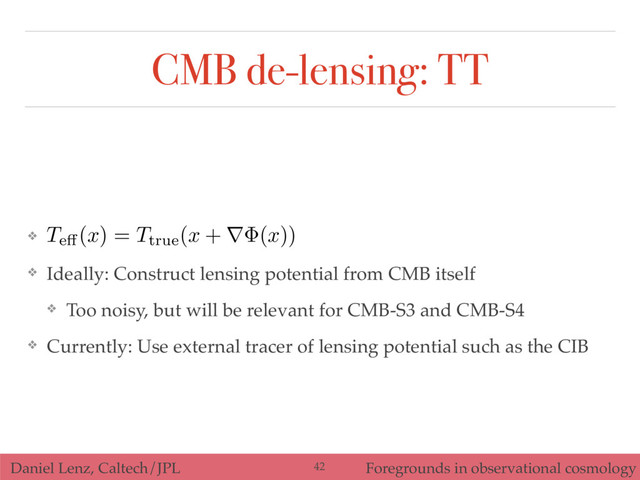 Daniel Lenz, Caltech/JPL Foregrounds in observational cosmology
CMB de-lensing: TT
❖
❖ Ideally: Construct lensing potential from CMB itself
❖ Too noisy, but will be relevant for CMB-S3 and CMB-S4
❖ Currently: Use external tracer of lensing potential such as the CIB
42
Te↵(
x
) =
Ttrue(
x
+ r (
x
))
