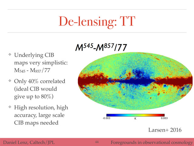 Daniel Lenz, Caltech/JPL Foregrounds in observational cosmology
De-lensing: TT
❖ Underlying CIB
maps very simplistic:
M545 - M857/77
❖ Only 40% correlated
(ideal CIB would
give up to 80%)
❖ High resolution, high
accuracy, large scale
CIB maps needed
44
Larsen+ 2016
