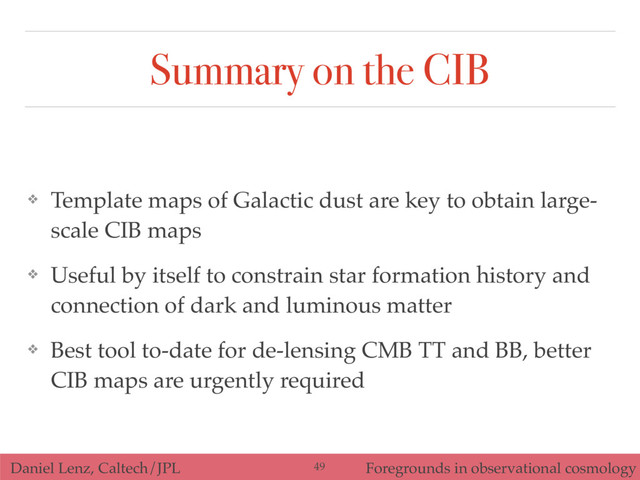 Daniel Lenz, Caltech/JPL Foregrounds in observational cosmology
Summary on the CIB
❖ Template maps of Galactic dust are key to obtain large-
scale CIB maps
❖ Useful by itself to constrain star formation history and
connection of dark and luminous matter
❖ Best tool to-date for de-lensing CMB TT and BB, better
CIB maps are urgently required
49
