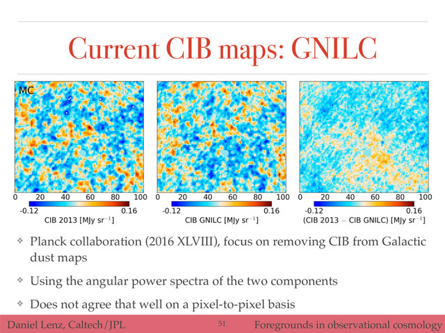 Daniel Lenz, Caltech/JPL Foregrounds in observational cosmology
Current CIB maps: GNILC
❖ Planck collaboration (2016 XLVIII), focus on removing CIB from Galactic
dust maps
❖ Using the angular power spectra of the two components
❖ Does not agree that well on a pixel-to-pixel basis
51
