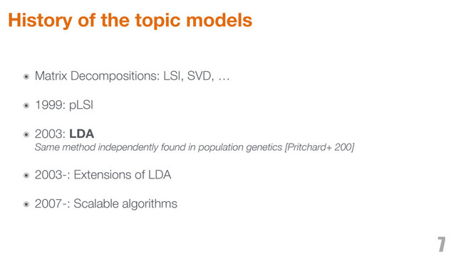 ๏ Matrix Decompositions: LSI, SVD, …
๏ 1999: pLSI
๏ 2003: LDA 
Same method independently found in population genetics [Pritchard+ 200]
๏ 2003-: Extensions of LDA
๏ 2007-: Scalable algorithms
7
History of the topic models

