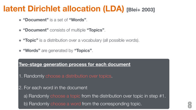 latent Dirichlet allocation (LDA) [Blei+ 2003]
8
Two-stage generation process for each document
1. Randomly choose a distribution over topics.
2. For each word in the document
a) Randomly choose a topic from the distribution over topic in step #1.
b) Randomly choose a word from the corresponding topic.
๏ “Document” is a set of “Words”.
๏ “Document” consists of multiple “Topics”.
๏ “Topic” is a distribution over a vocabulary (all possible words).
๏ “Words” are generated by “Topics”.
