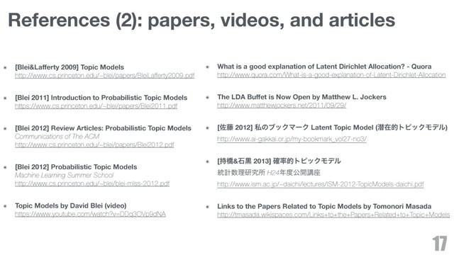 ๏ [Blei&Laﬀerty 2009] Topic Models 
http://www.cs.princeton.edu/~blei/papers/BleiLaﬀerty2009.pdf
๏ [Blei 2011] Introduction to Probabilistic Topic Models 
https://www.cs.princeton.edu/~blei/papers/Blei2011.pdf
๏ [Blei 2012] Review Articles: Probabilistic Topic Models 
Communications of The ACM 
http://www.cs.princeton.edu/~blei/papers/Blei2012.pdf
๏ [Blei 2012] Probabilistic Topic Models 
Machine Learning Summer School 
http://www.cs.princeton.edu/~blei/blei-mlss-2012.pdf
๏ Topic Models by David Blei (video) 
https://www.youtube.com/watch?v=DDq3OVp9dNA
17
References (2): papers, videos, and articles
๏ What is a good explanation of Latent Dirichlet Allocation? - Quora 
http://www.quora.com/What-is-a-good-explanation-of-Latent-Dirichlet-Allocation
๏ The LDA Buﬀet is Now Open by Matthew L. Jockers 
http://www.matthewjockers.net/2011/09/29/
๏ [ࠤ౻ 2012] ࢲͷϒοΫϚʔΫ Latent Topic Model (જࡏతτϐοΫϞσϧ) 
http://www.ai-gakkai.or.jp/my-bookmark_vol27-no3/
๏ [࣋ڮ&ੴࠇ 2013] ֬཰తτϐοΫϞσϧ 
౷ܭ਺ཧݚڀॴ H24೥౓ެ։ߨ࠲ 
http://www.ism.ac.jp/~daichi/lectures/ISM-2012-TopicModels-daichi.pdf
๏ Links to the Papers Related to Topic Models by Tomonori Masada 
http://tmasada.wikispaces.com/Links+to+the+Papers+Related+to+Topic+Models

