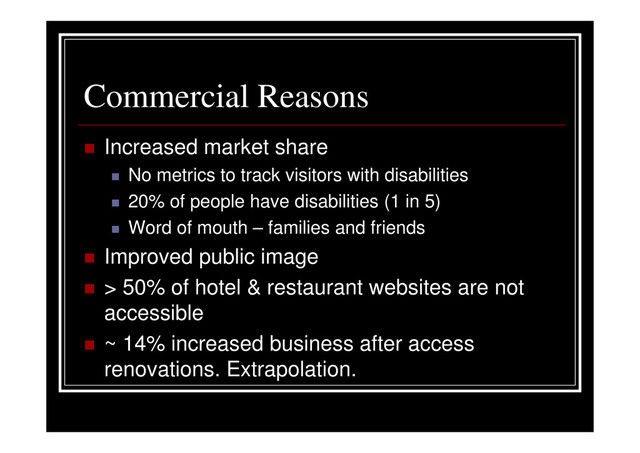 Commercial Reasons
Increased market share
No metrics to track visitors with disabilities
20% of people have disabilities (1 in 5)
Word of mouth – families and friends
Improved public image
> 50% of hotel & restaurant websites are not
accessible
~ 14% increased business after access
renovations. Extrapolation.
