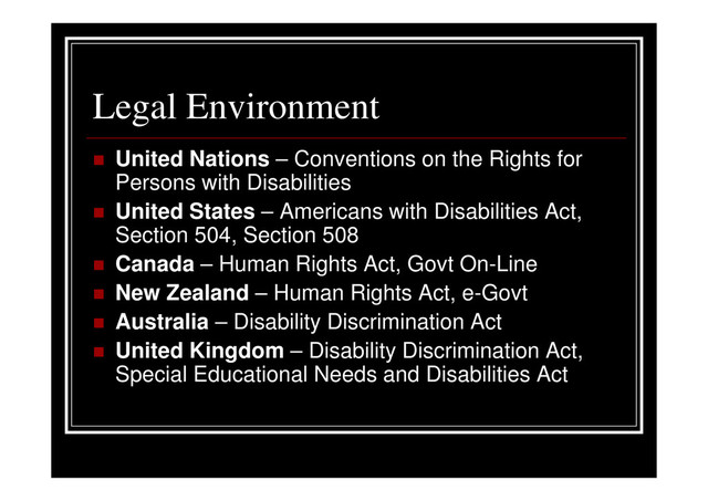Legal Environment
United Nations – Conventions on the Rights for
Persons with Disabilities
United States – Americans with Disabilities Act,
Section 504, Section 508
Canada – Human Rights Act, Govt On-Line
New Zealand – Human Rights Act, e-Govt
Australia – Disability Discrimination Act
United Kingdom – Disability Discrimination Act,
Special Educational Needs and Disabilities Act
